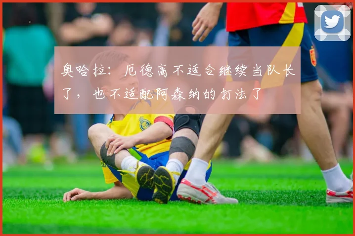 奥哈拉：厄德高不适合继续当队长了，也不适配阿森纳的打法了