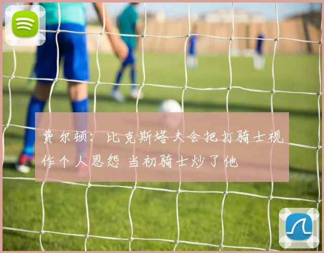 费尔顿：比克斯塔夫会把打骑士视作个人恩怨 当初骑士炒了他