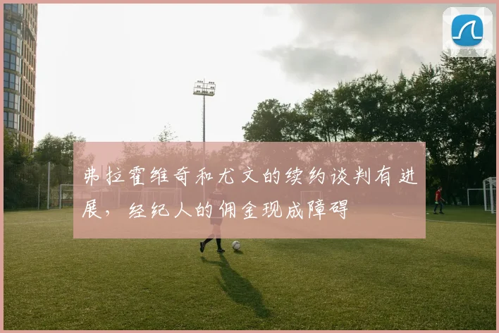 弗拉霍维奇和尤文的续约谈判有进展，经纪人的佣金现成障碍