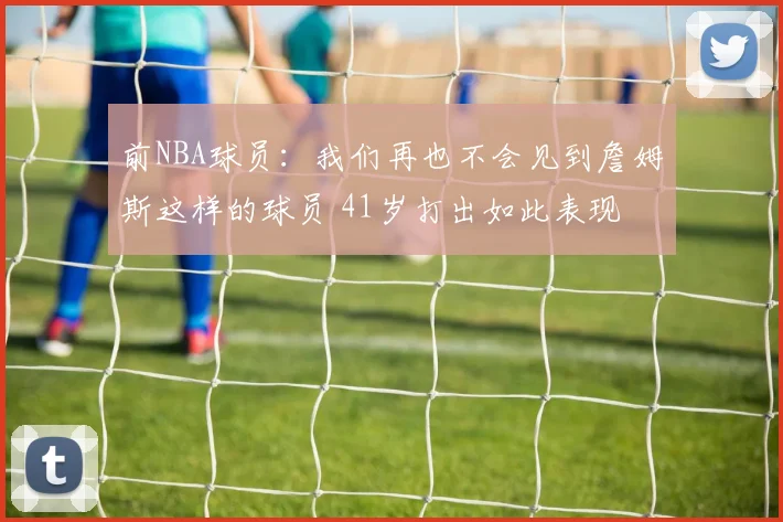 前NBA球员：我们再也不会见到詹姆斯这样的球员 41岁打出如此表现