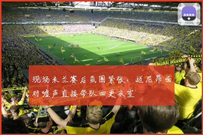 现场米兰赛后氛围紧张，迈尼昂面对嘘声直接带队回更衣室